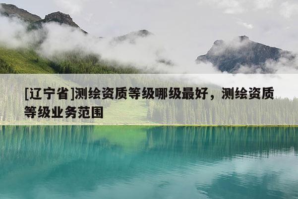 [辽宁省]测绘资质等级哪级最好，测绘资质等级业务范围