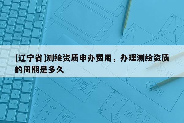 [辽宁省]测绘资质申办费用，办理测绘资质的周期是多久