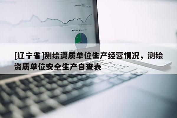 [辽宁省]测绘资质单位生产经营情况，测绘资质单位安全生产自查表
