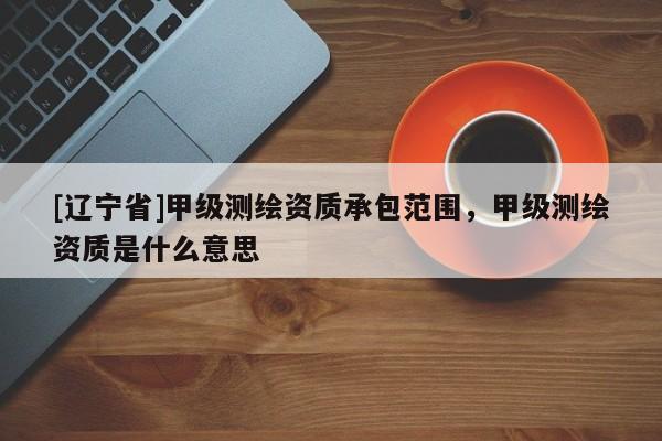 [辽宁省]甲级测绘资质承包范围，甲级测绘资质是什么意思