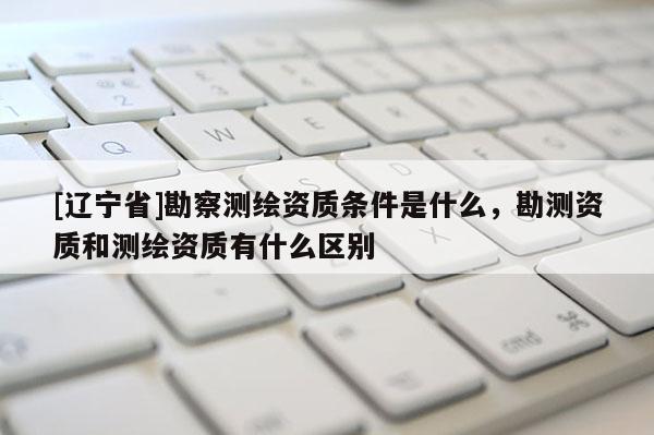 [辽宁省]勘察测绘资质条件是什么，勘测资质和测绘资质有什么区别
