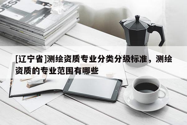 [辽宁省]测绘资质专业分类分级标准，测绘资质的专业范围有哪些