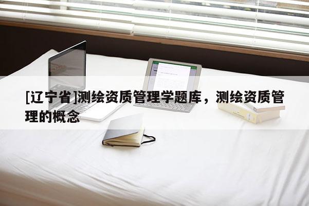[辽宁省]测绘资质管理学题库，测绘资质管理的概念