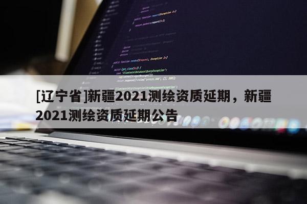 [辽宁省]新疆2021测绘资质延期，新疆2021测绘资质延期公告