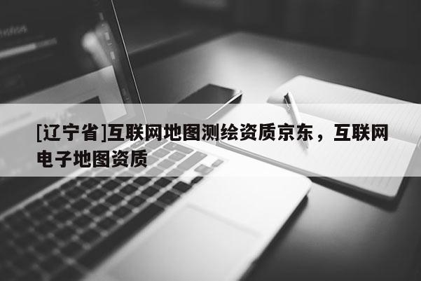 [辽宁省]互联网地图测绘资质京东，互联网电子地图资质