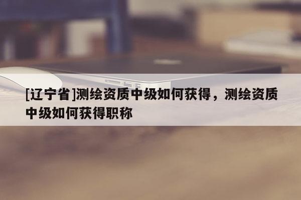 [辽宁省]测绘资质中级如何获得，测绘资质中级如何获得职称
