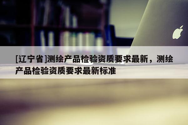 [辽宁省]测绘产品检验资质要求最新，测绘产品检验资质要求最新标准
