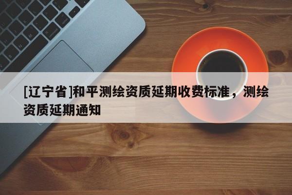 [辽宁省]和平测绘资质延期收费标准，测绘资质延期通知