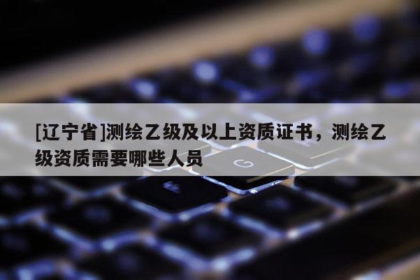 [辽宁省]测绘乙级及以上资质证书，测绘乙级资质需要哪些人员