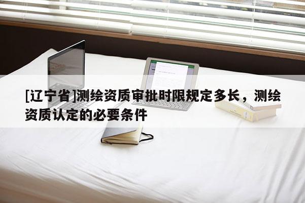 [辽宁省]测绘资质审批时限规定多长，测绘资质认定的必要条件
