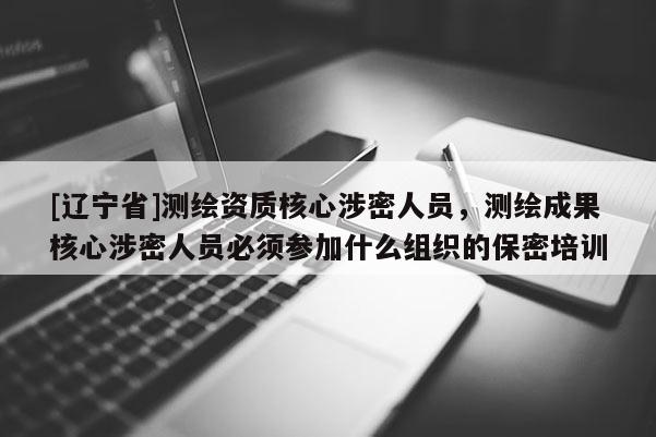 [辽宁省]测绘资质核心涉密人员，测绘成果核心涉密人员必须参加什么组织的保密培训