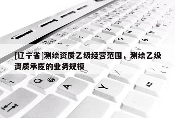 [辽宁省]测绘资质乙级经营范围，测绘乙级资质承揽的业务规模