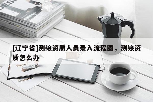 [辽宁省]测绘资质人员录入流程图，测绘资质怎么办