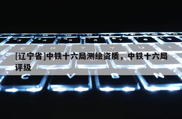 [辽宁省]中铁十六局测绘资质，中铁十六局评级