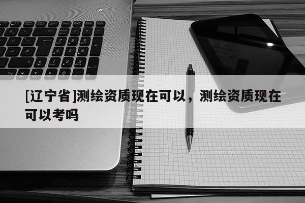 [辽宁省]测绘资质现在可以，测绘资质现在可以考吗