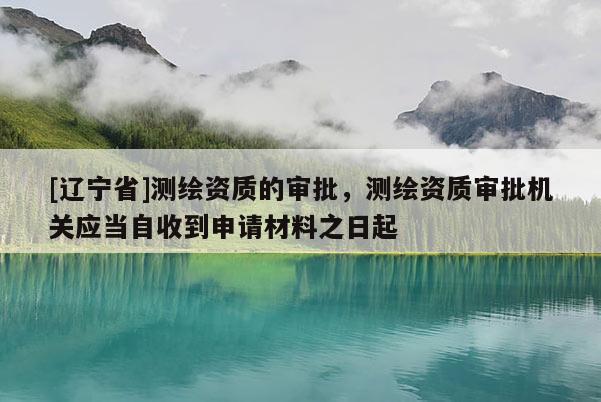 [辽宁省]测绘资质的审批，测绘资质审批机关应当自收到申请材料之日起