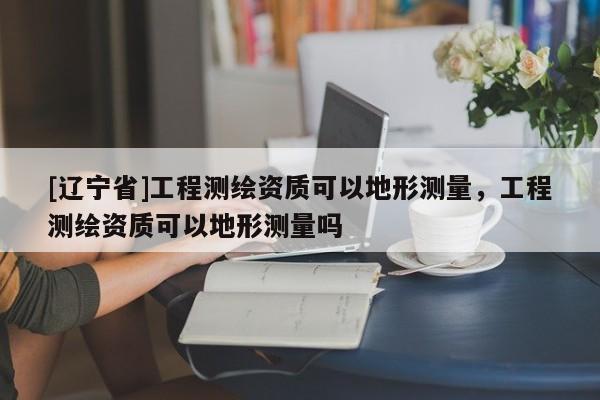 [辽宁省]工程测绘资质可以地形测量，工程测绘资质可以地形测量吗
