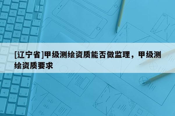 [辽宁省]甲级测绘资质能否做监理，甲级测绘资质要求