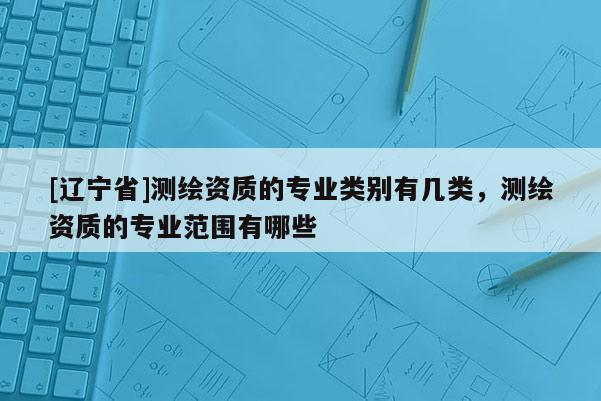 [辽宁省]测绘资质的专业类别有几类，测绘资质的专业范围有哪些