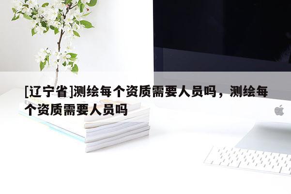 [辽宁省]测绘每个资质需要人员吗，测绘每个资质需要人员吗
