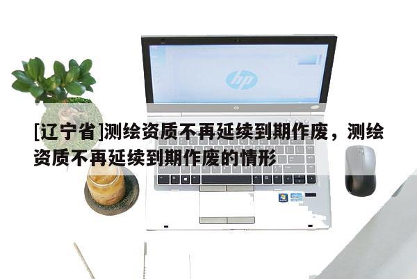 [辽宁省]测绘资质不再延续到期作废，测绘资质不再延续到期作废的情形