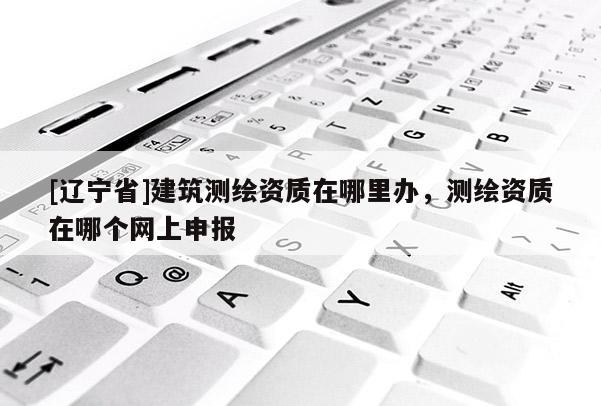 [辽宁省]建筑测绘资质在哪里办，测绘资质在哪个网上申报