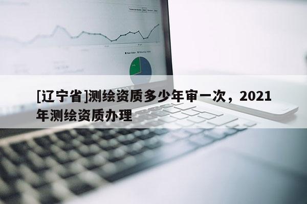 [辽宁省]测绘资质多少年审一次，2021年测绘资质办理