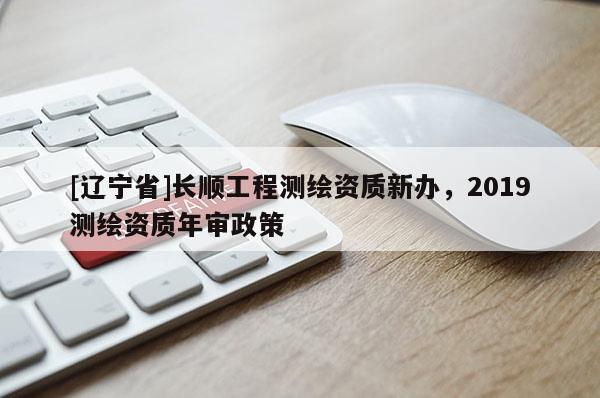 [辽宁省]长顺工程测绘资质新办，2019测绘资质年审政策
