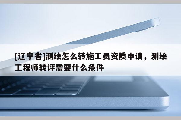 [辽宁省]测绘怎么转施工员资质申请，测绘工程师转评需要什么条件