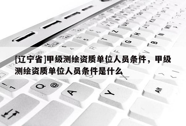 [辽宁省]甲级测绘资质单位人员条件，甲级测绘资质单位人员条件是什么
