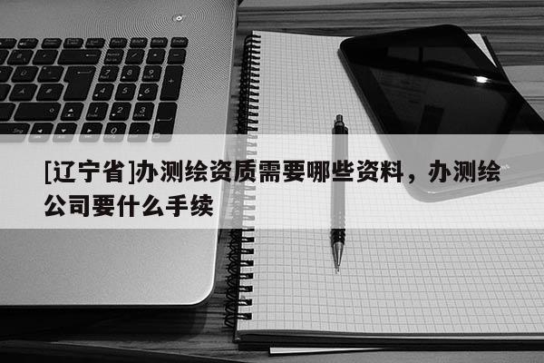[辽宁省]办测绘资质需要哪些资料，办测绘公司要什么手续