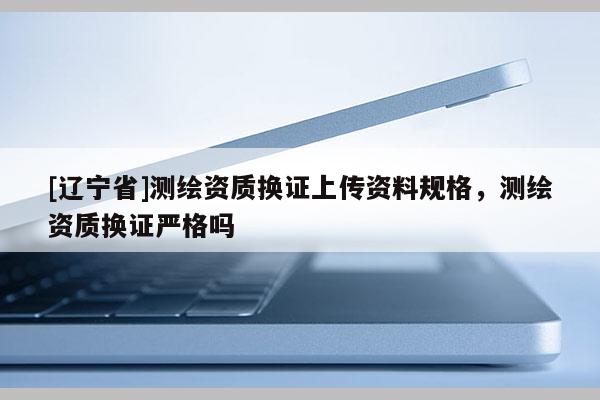 [辽宁省]测绘资质换证上传资料规格，测绘资质换证严格吗