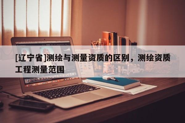 [辽宁省]测绘与测量资质的区别，测绘资质工程测量范围