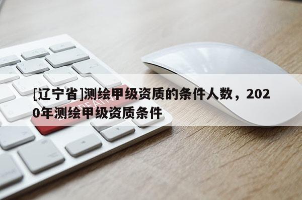 [辽宁省]测绘甲级资质的条件人数，2020年测绘甲级资质条件