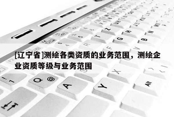 [辽宁省]测绘各类资质的业务范围，测绘企业资质等级与业务范围