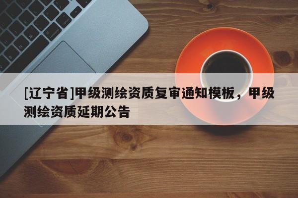 [辽宁省]甲级测绘资质复审通知模板，甲级测绘资质延期公告