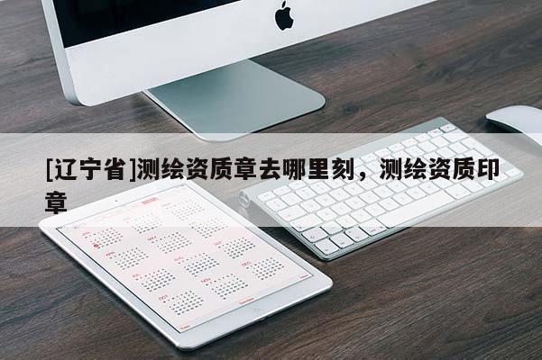 [辽宁省]测绘资质章去哪里刻，测绘资质印章
