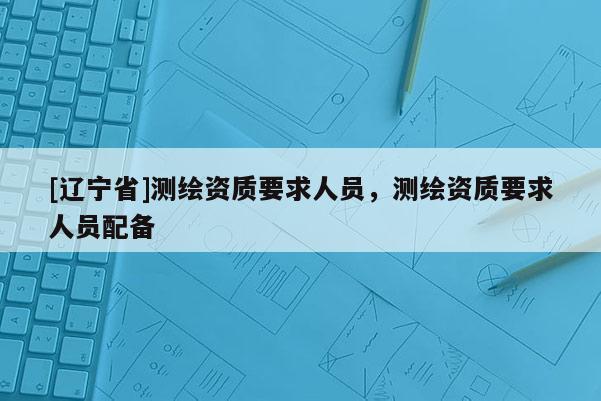 [辽宁省]测绘资质要求人员，测绘资质要求人员配备
