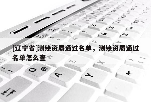 [辽宁省]测绘资质通过名单，测绘资质通过名单怎么查
