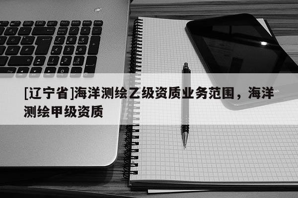 [辽宁省]海洋测绘乙级资质业务范围，海洋测绘甲级资质