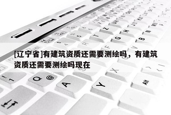 [辽宁省]有建筑资质还需要测绘吗，有建筑资质还需要测绘吗现在