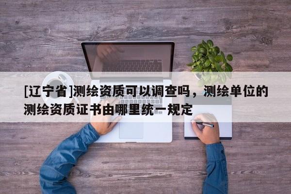 [辽宁省]测绘资质可以调查吗，测绘单位的测绘资质证书由哪里统一规定