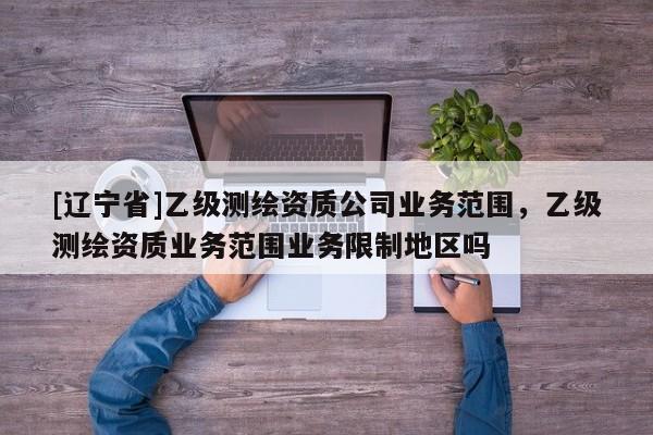[辽宁省]乙级测绘资质公司业务范围，乙级测绘资质业务范围业务限制地区吗