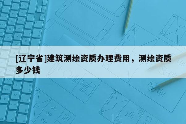 [辽宁省]建筑测绘资质办理费用，测绘资质多少钱