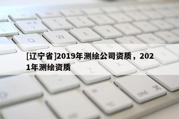 [辽宁省]2019年测绘公司资质，2021年测绘资质