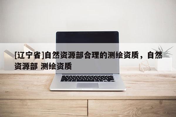 [辽宁省]自然资源部合理的测绘资质，自然资源部 测绘资质