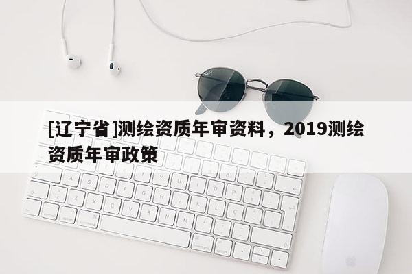 [辽宁省]测绘资质年审资料，2019测绘资质年审政策