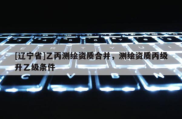 [辽宁省]乙丙测绘资质合并，测绘资质丙级升乙级条件