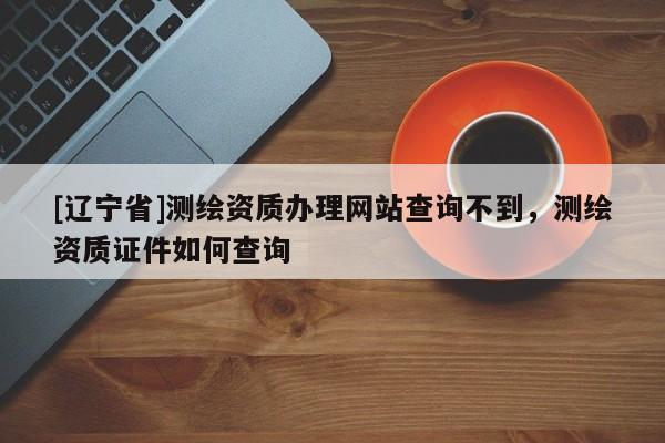 [辽宁省]测绘资质办理网站查询不到，测绘资质证件如何查询