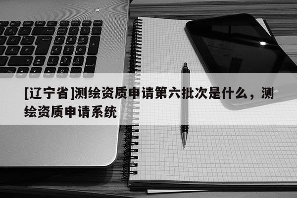 [辽宁省]测绘资质申请第六批次是什么，测绘资质申请系统